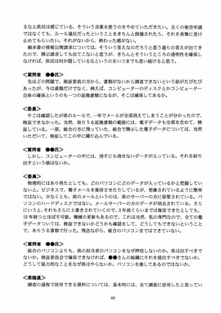 るなと県民は感じている。そういう言葉を使うのをやめていただきたい。全くの架空申請
ではなくても、ルール違反だったということをきちんと指摘されたら、それを真撃に受け
止めてもらいたい。それがないから、終わった感がない。
顛末書の情報公開請求については、そういう答えなのだろうと思う通りの答えが出てき
たので、開示請求しても出てこないと思うが、きちんとそういうところの透明性を確保し
なければ、県民は何か隠しているなというのをいつまでも思い続けると思う。
く質問者 ●●氏＞
先ほどの問題で、検証委員の方から、書類がないから調査できないという話がたびたび
あったが、今は書類だけでなく、例えば、コンピューターのディスクとかコンピューター
自体の確保というのもーつの証拠書類になるが、そこは確保してあるか。
く委員＞
そこは確認したが県のルールで、一年でメールが全部消えてしまうことが分かったので、
検証できなかった。当然、取りうる証拠書類の範囲には、電子データも全部を含めて、検
証している。一部、組合の方に残っていた、組合で開示した電子データについては、当然
いただいて、検証してこの中に織り込んでいる。
く質間者 ●●氏＞
しかし、コンピューターの中には、消すにも消せないデータが入っている。それを絞り
出すという頭はないか。
く委員＞
物理的にはあり得たとしても、どのパソコンにどのデータが入っているかと把握してい
ないと。ピジネスで、電子メールを復活させたりしているが、想像されているように簡単
ではない。少なくとも、県のメールというのは、県のサーバーの方に保管されている。パ
ソコンのハードディスクではない。メールサーバーの方のデータが消去されている。さら
にいうと、それもさらに上書きされていくので、3年前くらいまでは復活できたとしても、
l0 年経つとほぼ不可能。機械の更新もあるので、これは当然、私の専門なので、全ての電
子データついては、検証できないかどうかも確認をして、どうしてもできないということ
で、ありうる書類で行った。残念ながら、組合のパソコンまではできていない。
く質問者 ●●氏＞
組合のパソコンよりも、県の担当者のパソコンをなぜ押収しないのか。県は出すべきで
ないか。検証委員会で確保できなければ、●●さんの組織にそれを提出すべきでないか。
どうして協力的なことをなぜ県はやらないか。パソコンを壊してあるのではないか。
く県職員＞
調査の過程で活用できる資料については、基本的には、全て調査に活用したと思ってい
 