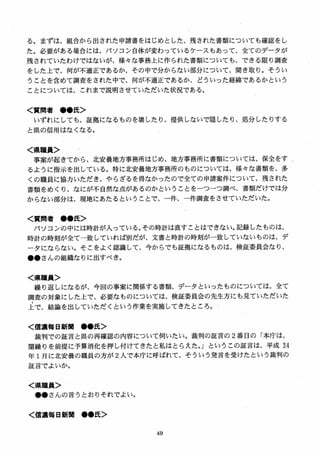 る。まずは、組合から出された申請書をはじめとした、残された書類についても確認をし
た。必要がある場合には、パソコン自体が変わっているケースもあって、全てのデータが
残されていたわけではないが、様女な事務上に作られた書類についても、できる限り調査
をした上で、何が不適正であるか、その中で分からない部分について、聞き取り。そうい
うことを含めて調査をされた中で、何が不適正であるか、どういった経緯であるかという
ことについては、これまで説明させていただいた状況である。
く質問者 ●●氏＞
いずれにしても、証拠になるものを壊したり、提供しないで隠したり、処分したりする
と県の信用はなくなる。
く県職員＞
事案が起きてから、北安曇地方事務所はじめ、地方事務所に書類については、保全をす
るように指示を出している。特に」ヒ安曇地方事務所のものについては、様女な書類を、多
くの職員に協力いただき、やらざるを得なかったので全ての申請案件について、残された
書類をめくり、なにが不自然な点があるのかということをーつーつ調べ、書類だけでは分
からない部分は、現地にあたるということで、一件、一件調査をさせていただいた。
く質問者 ●●氏＞
パソコンの中には時計が入っている。その時計は直すことはできない。記録したものは、
時計の時刻が全て一致していれば別だが、文書と時計の時刻が一致していないものは、デ
ータにならない。そこをよく認識して、今からでも証拠になるものは、検証委員会なり、
●●さんの組織なりに出すべき。
く県職員＞
繰り返しになるが、今回の事案に関係する書類、データといったものについては、全て
調査の対象にした上で、必要なものについては、検証委員会の先生方にも見ていただいた
上で、結論を出していただくという作業を実施してきたところ。
く信濃毎日新M ●●氏＞
裁判での証言と県の再確認の内容について伺いたい。裁判の証言の 2番目の「本庁は、
闇繰りを前提に予算消化を押し付けてきたと私はとらえた．」というこの証言は、平成 24
年 1月に北安曇の職員の方が 2 人で本庁に呼ばれて、そういう発言を受けたという裁判の
証言でよいか。
く県職員＞
●●さんの言うとおりそれでよい。
く信濃毎日新聞 ●●氏＞
 