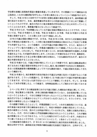 字決算を契機に高規格作業道の整備を推進していきますが、その整備について補助金の自
己負担分、いわゆる補助残が赤字となって非常に負担となっていくという経過があります。
そして、平成 18 年に小谷村でクマの非常に悲惨な被害の事故が起きます。森林整備の要
望の高まりを受けて、本来、森林整備は所有者からの同意を組合がとりまとめて整備して
いくというものですが、組合の代わりに地方事務所が所有者のとりまとめを行っていくと
いうことになります。業務量が膨大になったという経過です。
平成 19 年からが、今回問題となっている不適正受給が開始されるところですが、これに
ついては、平成 19 年度から 21 年度、平成 22 年度から 23 年度、平成 24 年度から平成 26
年度に発覚するまで、この 3期に大きく分けて検証しました。
19 年の不適正受給の開始ですが、19 年末、平成 20 年 2 月頃、本庁から北安曇地方事務
所に予算消化の依頼があって、この時に地方事務所林務課長の指示のもとで未完了の事業
でも申請するように、という依頼が、これが不適正申請の開始です。さらに、組合からア
クションプラン協力の前提として、作業道の補助残について補填してもらいたいという要
求があります。これに対して、平成 20 年の夏くらいに、担当者が補助要件を逸脱した申請
を認めるような、行き過ぎた助言をします。これに沿って申請が出るのですが、業務多忙、
先ほどの所有者のとりまとめ等の業務の多忙を理由に、十分な調査が行われず、組合の不
適正申請を助長することになったと。
平成 22 年度からは、不適正申請が増大していくという時期ですが、組合は運転資金等に
充てるために不適正受給を恒常化させていると。他方、地方事務所では先ほどの業務多忙、
あるいは現地調査等の慣例踏襲によって不十分な調査を続け、不適正受給を見逃してきた
という構図です。
平成 24 年度から、地方事務所の担当が組合の不適正な申請に気付いて注意するという経
過があります。こういった経過から、22 年度から加年度に向けて不適正申請件数は減少
してきますが、ゼロになった訳ではないということで継続していきます。そして、26 年度
になって本件が発覚したと、いう経過で、当時検証結果としてご報告させて頂いておりま
す。
2 ページ目、昨年 7 月の検証結果における不適正受給した補助金の使途に関して、です。
これは、特定業者との取引等、非常に契約書が整備されていない、会計処理が整っていな
いということもあって、十分には検証できなかったということでありますが、委員などは
組合だけでなくこの業者からもヒアリングさせていただくなりして、そういう中で、でき
る限りの解明をしたという経過です。
その段階で判明したこととして、作業道整備について、いわゆる補助残については、森
林作業道の架空申請で得た補助金を充当して、特定の事業者へ多額の発注をしていたと。
組合の経営というのは、見かけ上は利益が発生しているけれども、実際には損失が発生し
ていたと。ただ、それにも関わらず役員報酬を増加させたということがあり、これが補助
金が原資となっていたであろうと、いうことを報告させていただいています。内容はその
下に書いてあるところですが、ここはこのくらいにして、 1枚めくっていただいて。
この検証報告を踏まえて、27 年 8 月 14 日に森林組合と組合役員を刑事告発しました。
現在公判中ですが、森林組合及び専務が補助金適正化法違反で起訴され、公判中です。さ
 