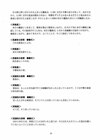 その時に押し付けられたと言った職員は、4, 000 万円の予算の余りがあって、本庁の方
から、4, 000 万円の返金は認められない、時期をずらすとか色女あるだろうと私は本庁の
係長に言われたと証言したが、そのことをいつ当時の本庁の職員の方にいつ再確認したか。
く県職員＞
本庁の職員につきまして、整理を重ねて整理をしながら、10 月の下旬に本庁の職員に確
認している。その結果がそこにある、本庁の職員は、9 月から実施額の目途をつけながら、
確認をしながら、進めてきたので、ということで、そこに表記してあるとおり。
く信濃毎日新聞 ●●氏＞
これは係長のことか。
く県職員＞
本庁の担当者のこと。
く信濃毎日新聞 ●●氏＞
担当者というのは。
く県職員＞
予算担当の者。
く慣濃毎日新聞 ●●氏＞
係長か。
く県職員＞
係長は、もっと大きな話でそこは認識がなかったと言っているので、ここは予算の直接
の担当者の話。
く信濃毎日新聞・●●氏＞
言ったとされる係長は、そういうことは言っていないと否定しているのか。
く県職員＞
そうだ。そう言っていないと。
く信濃毎日新M ●●氏＞
ほかに本庁には，同席に 2 人の方がいたと思うが、その方たちもそういった発言を聞い
ていないということを言っているのか。
 