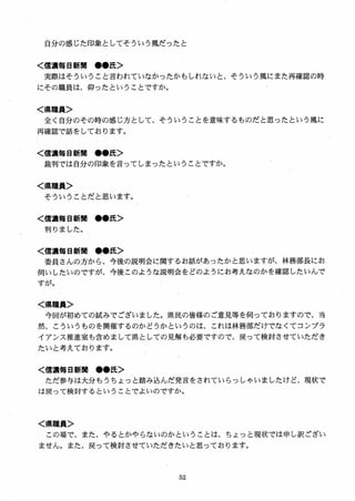 自分の感じた印象としてそういう風だったと
く信濃毎日新聞 ●●氏＞
実際はそういうこと言われていなかったかもしれないと、そういう風にまた再確認の時
にその職員は、仰ったということですか。
く県職員＞
全く自分のその時の感じ方として、そういうことを意味するものだと思ったという風に
再確認で話をしております。
く信濃毎日新聞 ●●氏＞
裁判では自分の印象を言ってしまったということですか。
く県職員＞
そういうことだと思います。
く信濃毎日新聞 ●●氏＞
判りました。
く信濃毎日新聞 ●●氏＞
委員さんの方から、今後の説明会に関するお話があったかと思いますが、林務部長にお
伺いしたいのですが、今後このような説明会をどのようにお考えなのかを確認したいんで
すが。
く県職員＞
今回が初めての試みでございました。県民の皆様のご意見等を伺っておりますので、当
然、こういうものを開催するのかどうかというのは、これは林務部だけでなくてコンプラ
イアンス推進室も含めまして県としての見解も必要ですので、戻って検討させていただき
たいと考えております。
く信濃毎日新聞 ●●氏＞
ただ参与は大分もうちょっと踏み込んだ発言をされていらっしゃいましたけど、現状で
は戻って検討するということでよいのですか．
く県職員＞
この場で、また、やるとかやらないのかということは、ちょっと現状では申し訳ござい
ませんa また、戻って検討させていただきたいと思っておりますa
 