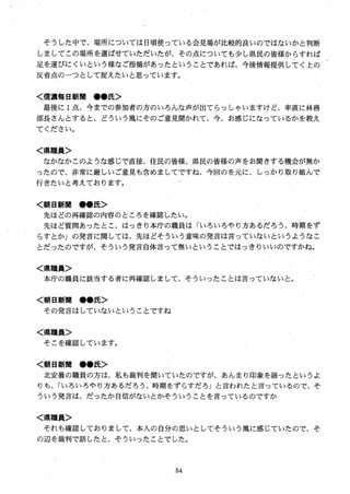 そうした中で、場所については日頃使っている会見場が比較的良いのではないかと判断
しましてこの場所を選ばせていただいたが、その点についても少し県民の皆様からすれば
足を運びにくいという様なご指摘があったということであれば、今後情報提供してく上の
反省点のーつとして捉えたいと思っています。
く信濃毎日新聞 ●●氏＞
最後に 1点、今までの参加者の方のいろんな声が出てらっしゃいますけど、率直に林務
部長さんとすると、どういう風にそのご意見聞かれて、今、お感じになっているかを教え
てください。
く県職員＞
なかなかこのような感じで直接、住民の皆様、県民の皆様の声をお聞きする機会が無か
ったので、非常に厳しいご意見も含めましてですね、今回のを元に、しっかり取り組んで
行きたいと考えております。
く朝日新聞 ●●氏＞
先ほどの再確認の内容のところを確認したい。
先ほど質問あったとこ、はっきり本庁の職員は「いろいろやり方あるだろう、時期をず
らすとか」の発言に関しては、先ほどそういう意味の発言は言っていないというようなこ
とだったのですが、そういう発言自体言って無いということではっきりいいのですかね。
く県職員＞
本庁の職員に該当する者に再確認しまして、そういったことは言っていないと。
く朝日新聞 ●●氏＞
その発言はしていないということですね
く県職員＞
そこを確認しています。
く朝日新聞 ．●氏＞
北安曇の職員の方は、私も裁判を聞いていたのですが、あんまり印象を語ったというよ
りも、「いろいろやり方あるだろう、時期をずらすだろ」と言われたと言っているので、そ
ういう発言は、だったか自信がないとかそういうことを言っているのですか
く県職員＞
それも確認しておりまして、本人の自分の思いとしてそういう風に感じていたので、そ
の辺を裁判で話したと，そういったことでした。
 
