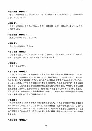 く朝日新V ●●氏＞
そういう思いを言ったということは、そういう発言は聞いていなかったけど思いを話し
たということですかね。
く県職員＞
そういう発言は、その者とすると、そういう風に聞いたという思いでいるという、そう
いう話でした。
く朝日新聞 ●●氏＞
覚えていないということですか。
く県職員＞
そこのところははっきりと。
く朝日新聞 ●●氏＞
はっきりと覚えていないということですね。聞いてないとも言ってなくて、そういうイ
メージだったっていうようなことを言っているわけですね。
く県職員＞
そういうことです。
く朝日新聞 ●●氏＞
わかりました。あと、結局年度が、これ皆さん、おそらく不正の認識は無かったいうこ
とで再確認でも共通していると思うのですが、先ほどもちょっとあった 3 月に、メールと
かでも、要はこれだけ申請してくれというようなお願いを北安曇の方からしていて、その、
きっかけが結局、本庁からの年度末の予算消化の依頼だったと思うのですが、そこら辺に
関しても、ここにも必要な場合は減額の補正予算を組んでおりとか、早期から事業の進捗
状況を確認しながら、とあるのですが、結局、皆さん否定されているわけですか。年度末、
どういう処理、それを受けた北安曇が組合に依頼して、組合がどのような処理をすれば年
度末に事業が間に合う』という認識があったか。
く県職員＞
本庁の職員はそこにありますように必要な補正もした、それから年度の早期から確認を
していてやっていた、ということなので、大北森林組合、北安の様子としては、しっかり
事業をがんばってやってくれているという認識で、そういう不適正なことをやっていると
いう認識は全くなかったと。そういった風に本庁の職員は答えていますので、そこは確認
しました。
く朝日新聞 ●●氏＞
 
