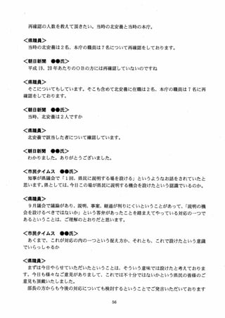 再確認の人数を教えて頂きたい。当時の北安曇と当時の本庁。
く県職員＞
当時の北安曇は 2名、本庁の職員は 7名について再確認をしております。
く朝日新聞 ●●氏＞
平成 19. 20 年あたりのOBの方には再確認していないのですね
く県職員＞
そこについてもしています。そこも含めて北安曇に在職は 2名、本庁の職員は 7 名に再
確認をしております。
く朝日新聞 ●●氏＞
当時、北安曇は 2 人ですか
く県職員＞
北安曇で該当した者について確認しています。
く朝日新聞 ●●氏＞
わかりました。ありがとうございました
く市民タイムス ●●氏＞
知事が県議会で「 1回、県民に説明する場を設ける」というようなお話をされていたと
思います。県としては、今日この場が県民に説明する機会を設けたという認識でいるのか。
く県職員＞
9 月議会で議論があり、説明、事案、経過が判りにくいということがあって、「説明の機
会を設けるべきではないか」という答弁があったことを踏まえてやっている対応のーつで
あるということは、ご理解のとおりだと思います。
く市民タイムス ●●氏＞
あくまで、これが対応の内のーつという捉え方か、それとも、これで設けたという意識
でいらっしやるか
く県職員＞
まずは今日やらせていただいたということは、そういう意味では設けたと考えておりま
す。今日も様女なご意見がありまして、これでは不十分ではないかという県民の皆様のご
意見も頂戴いたしました。
部長の方からも今後の対応についても検討するということでご発言いただいております
 