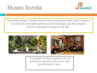 Museo Sorolla
The artist Joaquín Sorolla lived in this house and inside you’ll discover
not only his incredible paintings and drawings, but also objects
that he collected throughout his life!
The beautiful building together with the
Andalucían gardens make this a very
special place to visit…
 