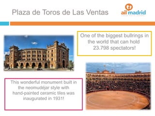 Plaza de Toros de Las Ventas
One of the biggest bullrings in
the world that can hold
23.798 spectators!
This wonderful monument built in
the neomudéjar style with
hand-painted ceramic tiles was
inaugurated in 1931!
 