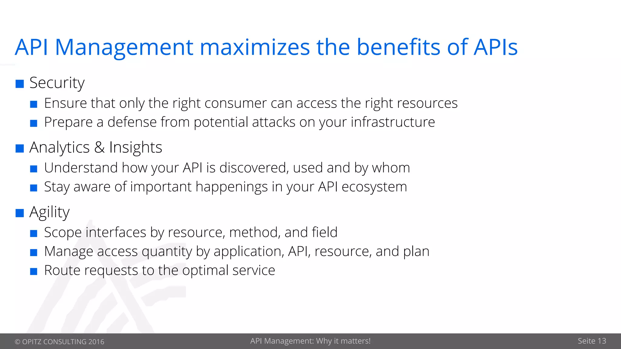 © OPITZ CONSULTING 2016 API Management: Why it matters! Seite 13
API Management maximizes the benefits of APIs
¢ Security
¢ Ensure that only the right consumer can access the right resources
¢ Prepare a defense from potential attacks on your infrastructure
¢ Analytics & Insights
¢ Understand how your API is discovered, used and by whom
¢ Stay aware of important happenings in your API ecosystem
¢ Agility
¢ Scope interfaces by resource, method, and field
¢ Manage access quantity by application, API, resource, and plan
¢ Route requests to the optimal service
 