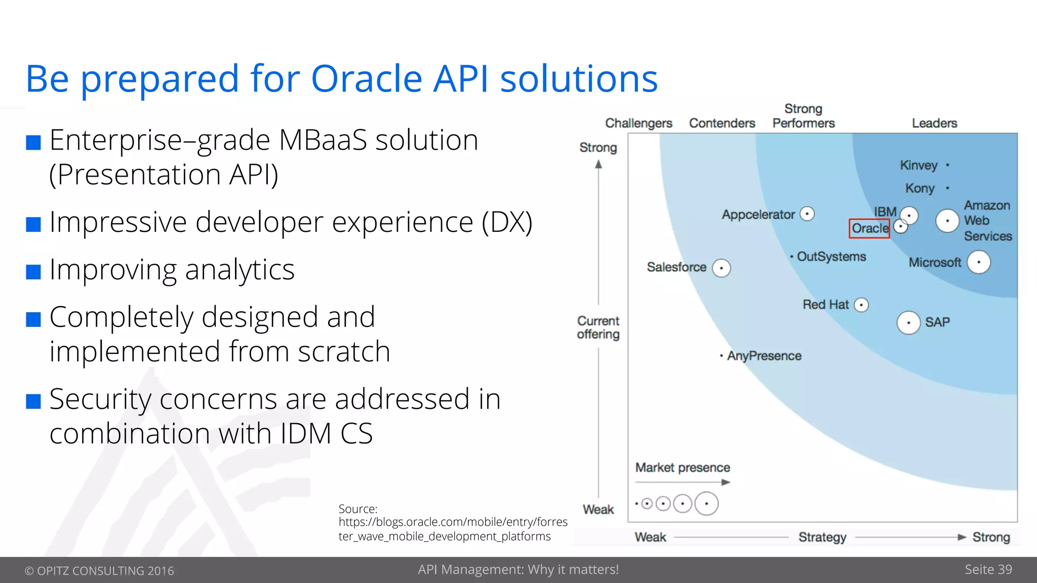 © OPITZ CONSULTING 2016 API Management: Why it matters! Seite 39
Be prepared for Oracle API solutions
¢ Enterprise–grade MBaaS solution
(Presentation API)
¢ Impressive developer experience (DX)
¢ Improving analytics
¢ Completely designed and
implemented from scratch
¢ Security concerns are addressed in
combination with IDM CS
Source:
https://blogs.oracle.com/mobile/entry/forres
ter_wave_mobile_development_platforms
 