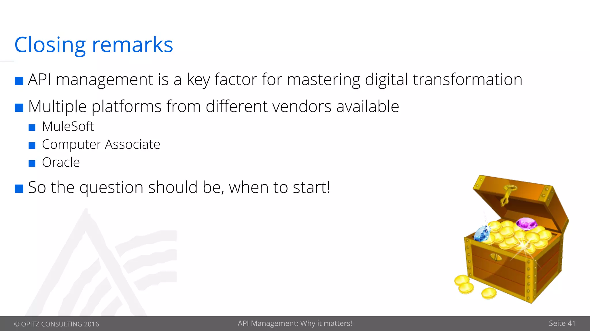 © OPITZ CONSULTING 2016 API Management: Why it matters! Seite 41
Closing remarks
¢ API management is a key factor for mastering digital transformation
¢ Multiple platforms from different vendors available
¢ MuleSoft
¢ Computer Associate
¢ Oracle
¢ So the question should be, when to start!
 