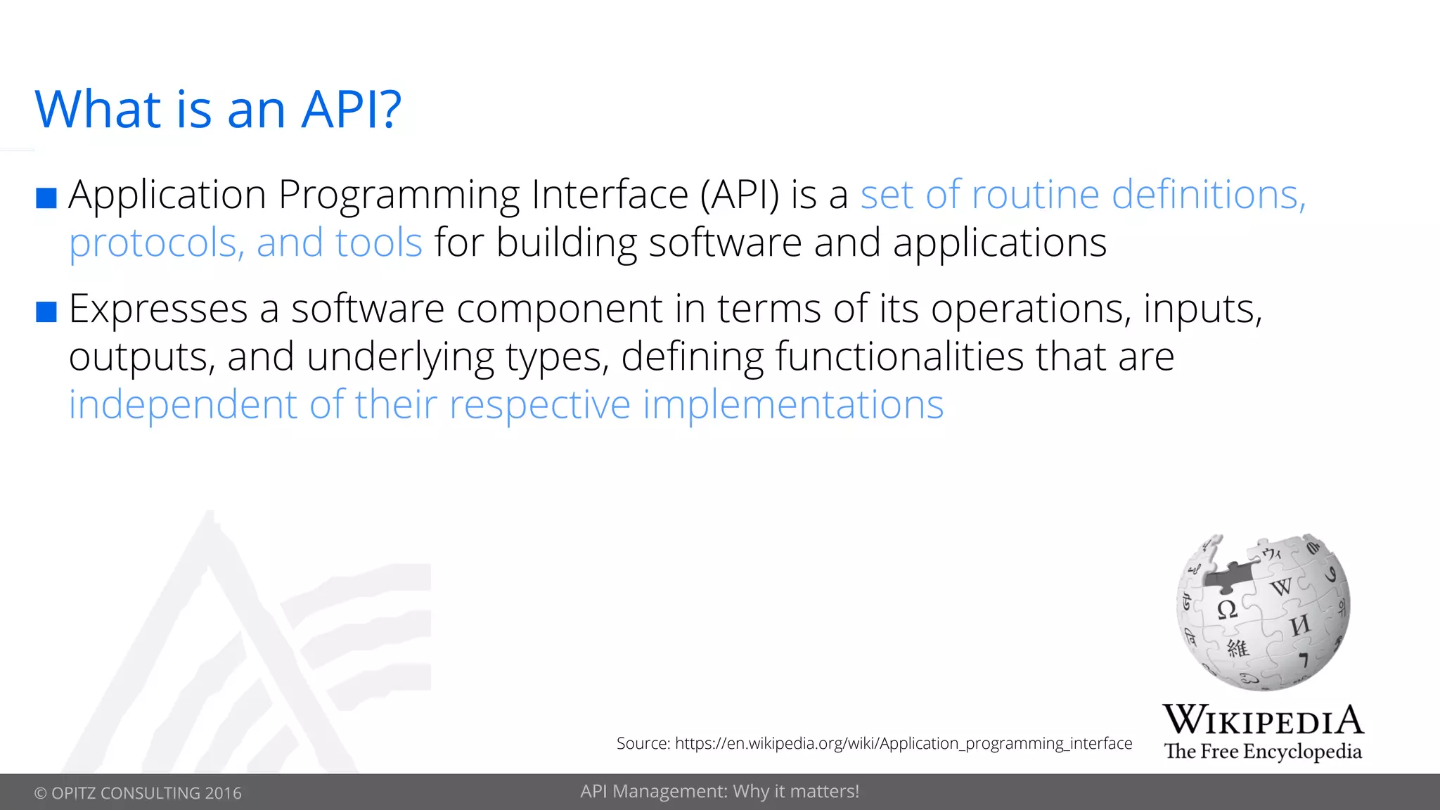 © OPITZ CONSULTING 2016 API Management: Why it matters!
What is an API?
¢ Application Programming Interface (API) is a set of routine definitions,
protocols, and tools for building software and applications
¢ Expresses a software component in terms of its operations, inputs,
outputs, and underlying types, defining functionalities that are
independent of their respective implementations
Source: https://en.wikipedia.org/wiki/Application_programming_interface
 