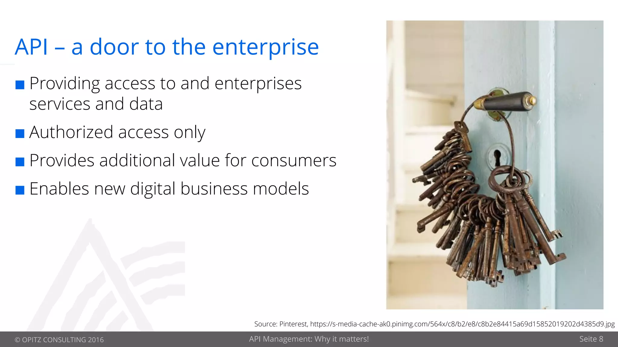 © OPITZ CONSULTING 2016 API Management: Why it matters! Seite 8
API – a door to the enterprise
¢ Providing access to and enterprises
services and data
¢ Authorized access only
¢ Provides additional value for consumers
¢ Enables new digital business models
Source: Pinterest, https://s-media-cache-ak0.pinimg.com/564x/c8/b2/e8/c8b2e84415a69d15852019202d4385d9.jpg
 