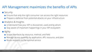 © OPITZ CONSULTING 2016 API Management: Why it matters! Seite 13
API Management maximizes the benefits of APIs
¢ Security
¢ Ensure that only the right consumer can access the right resources
¢ Prepare a defense from potential attacks on your infrastructure
¢ Analytics & Insights
¢ Understand how your API is discovered, used and by whom
¢ Stay aware of important happenings in your API ecosystem
¢ Agility
¢ Scope interfaces by resource, method, and field
¢ Manage access quantity by application, API, resource, and plan
¢ Route requests to the optimal service
 
