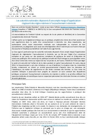 du Greffier de la Cour
CEDH 367 (2016)
15.11.2016
Les autorités nationales disposent d’une ample marge d’appréciation
s’agissant des règles relatives à l’accouchement à domicile
Dans son arrêt de Grande Chambre1, rendu ce jour dans l’affaire Dubská et Krejzová c. République
tchèque (requêtes nos 28859/11 et 28473/12), la Cour européenne des droits de l’homme conclut,
par douze voix contre cinq,
à la non-violation de l’article 8 (droit au respect de la vie privée et familiale) de la Convention
européenne des droits de l’homme.
L’affaire porte sur la législation tchèque qui, en pratique, empêche les mères de se faire assister par
une sage-femme dans le cadre d’un accouchement à domicile. Les deux requérantes, qui
souhaitaient éviter toute intervention médicale non indispensable au moment de leur
accouchement, se plaignaient qu’à cause de cette législation elles n’avaient pas eu d’autre choix que
d’accoucher à l’hôpital pour bénéficier de l’aide d’une sage-femme.
La Cour juge en particulier que les autorités nationales disposent d’une ample marge d’appréciation
s’agissant de réglementer l’accouchement à domicile, qui ne fait pas l’objet d’un consensus
européen et qui porte sur des questions complexes de politique de santé et d’allocation de
ressources publiques. Elle conclut que la politique actuelle de l’État ménage un juste équilibre entre,
d’un côté, le droit des mères au respect de leur vie privée et, de l’autre, l’intérêt de l’État à protéger
la santé et la sécurité de l’enfant et de la mère pendant et après l’accouchement. En outre, depuis
2014, le Gouvernement a pris des initiatives en vue d’améliorer la situation dans les maternités
locales, notamment en créant un comité gouvernemental d’experts dans les domaines de
l’obstétrique, du métier de sage-femme et des droits connexes des femmes. La Cour invite les
autorités tchèques à poursuivre leurs progrès en assurant un suivi constant des dispositions
juridiques concernant l’accouchement à domicile, de manière à veiller à ce qu’elles reflètent les
avancées médicales et scientifiques tout en respectant pleinement les droits des femmes en matière
de santé génésique.
Principaux faits
Les requérantes, Šárka Dubská et Alexandra Krejzová, sont des ressortissantes tchèques nées en
1985 et en 1980 et résidant à Jilemnice et à Prague (République tchèque). Toutes deux souhaitaient
accoucher chez elles. Or, le droit tchèque n’autorise pas les sages-femmes à pratiquer des
accouchements à domicile.
Enceinte de son deuxième enfant en 2010, Mme Dubská décida qu’elle accoucherait chez elle, en
raison de l’expérience éprouvante qu’elle avait vécue en mettant au monde son premier enfant à
l’hôpital, en 2007. Ainsi, selon ses dires, on l’avait à l’époque pressée d’accepter diverses
interventions médicales allant à l’encontre de ses souhaits et on lui avait ordonné de rester à
l’hôpital plus longtemps qu’elle ne le voulait. En réponse à ses demandes de renseignements, on
l’informa que la législation tchèque ne prévoyait pas la prise en charge par une compagnie
d’assurance maladie publique des frais liés à un accouchement à domicile et que les sages-femmes
n’étaient autorisées à pratiquer un accouchement qu’au sein d’un établissement doté de
l’équipement technique requis par la loi. En fin de compte, Mme Dubská donna naissance à son
deuxième enfant seule chez elle, en mai 2011. En février 2012, la Cour constitutionnelle tchèque
1 Les arrêts de Grande Chambre sont définitifs (article 44 de la Convention).
Tous les arrêts définitifs sont transmis au Comité des Ministres du Conseil de l’Europe qui en surveille l’exécution. Pour plus d’informations
sur la procédure d’exécution, consulter le site internet : http://www.coe.int/t/dghl/monitoring/execution.
 