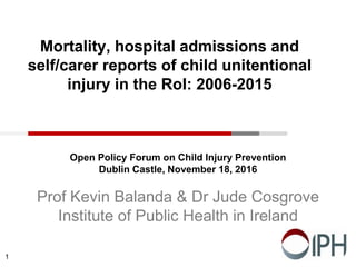 Mortality, hospital admissions and
self/carer reports of child unitentional
injury in the RoI: 2006-2015
Open Policy Forum on Child Injury Prevention
Dublin Castle, November 18, 2016
Prof Kevin Balanda & Dr Jude Cosgrove
Institute of Public Health in Ireland
1
 