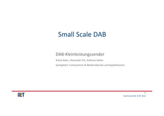 Small Scale DAB  © IRT 2016 
1
Small Scale DAB
DAB‐Kleinleistungssender
Aneta Baier, Alexander Erk, Andreas Sieber
Sachgeb...