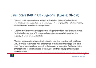 Small Scale DAB  © IRT 2016 
18
Small Scale DAB in UK ‐ Ergebnis  (Quelle: Ofcom)
• “The technology generally worked well ...