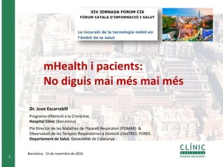 1
Barcelona, 15 de novembre de 2016
Dr. Joan Escarrabill
Programa d’Atenció a la Cronicitat.
Hospital Clínic (Barcelona)
Pla Director de les Malalties de l’Aparell Respiratori (PDMAR) &
Observatori de les Teràpies Respiratòries a Domicili (ObsTRD). FORES.
Departament de Salut. Generalitat de Catalunya
mHealth i pacients:
No diguis mai més mai més
 