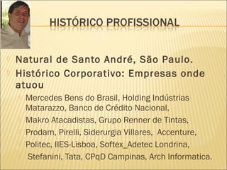  Natural de Santo André, São Paulo.
 Histórico Corporativo: Empresas onde
atuou
 Mercedes Bens do Brasil, Holding Indústrias
Matarazzo, Banco de Crédito Nacional,
 Makro Atacadistas, Grupo Renner de Tintas,
 Prodam, Pirelli, Siderurgia Villares, Accenture,
 Politec, IIES-Lisboa, Softex_Adetec Londrina,
 Stefanini, Tata, CPqD Campinas, Arch Informatica.
 