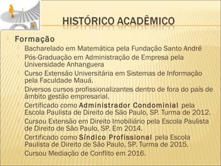  Formação
 Bacharelado em Matemática pela Fundação Santo André
 Pós-Graduação em Administração de Empresa pela
Universidade Anhanguera
 Curso Extensão Universitária em Sistemas de Informação
pela Faculdade Mauá.
 Diversos cursos profissionalizantes dentro de fora do país de
âmbito gestão empresarial.
 Certificado como Administrador Condominial pela
Escola Paulista de Direito de São Paulo, SP. Turma de 2012.
 Cursou Extensão em Direito Imobiliário pela Escola Paulista
de Direito de São Paulo, SP. Em 2014.
 Certificado como Síndico Profissional pela Escola
Paulista de Direito de São Paulo, SP. Turma de 2015.
 Cursou Mediação de Conflito em 2016.
 