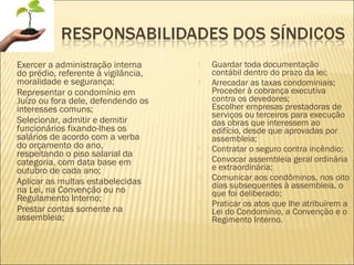  Exercer a administração interna
do prédio, referente à vigilância,
moralidade e segurança;
 Representar o condomínio em
Juízo ou fora dele, defendendo os
interesses comuns;
 Selecionar, admitir e demitir
funcionários fixando-lhes os
salários de acordo com a verba
do orçamento do ano,
respeitando o piso salarial da
categoria, com data base em
outubro de cada ano;
 Aplicar as multas estabelecidas
na Lei, na Convenção ou no
Regulamento Interno;
 Prestar contas somente na
assembleia;
 Guardar toda documentação
contábil dentro do prazo da lei;
 Arrecadar as taxas condominiais;
Proceder à cobrança executiva
contra os devedores;
Escolher empresas prestadoras de
serviços ou terceiros para execução
das obras que interessem ao
edifício, desde que aprovadas por
assembleia;
 Contratar o seguro contra incêndio;
 Convocar assembleia geral ordinária
e extraordinária;
 Comunicar aos condôminos, nos oito
dias subsequentes à assembleia, o
que foi deliberado;
 Praticar os atos que lhe atribuírem a
Lei do Condomínio, a Convenção e o
Regimento Interno.
 