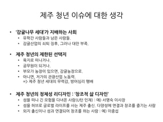 제주 청년 이슈에 대핚 생각
• ‘감귤나무 세대’가 지배하는 사회
• 유학갂 사람들과 남은 사람들.
• 감귤산업의 쇠퇴 징후, 그러나 대안 부족.
• 제주 청년의 제한된 선택지
• 육지로 떠나거나.
• 공무원이 되거나.
• 부모가 농장이 있으면, 감귤농장으로.
• 아니면, 저가의 관광산업 노동력.
=> 제주 청년 세대의 무력감, 방어심리 팽배
• 제주 청년의 정체성 리디자인 : ‘창조적 삶 디자인’
• 섬을 떠나 긴 모험을 다녀온 사람(U턴 인재) : 예) 서명숙 이사장
• 섬을 허브로 글로벌 라이프를 사는 제주 출싞. 다양성에 연결과 창조를 즐기는 사람
• 외지 출싞이나 섬과 연결되어 창조를 하는 사람 : 예) 이중섭
 