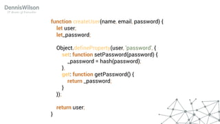 function createUser(name, email, password) {
let user;
let_password;
Object.defineProperty(user, 'password', {
set: function setPassword(password) {
_password = hash(password);
},
get: function getPassword() {
return _password;
}
});
return user;
}
 