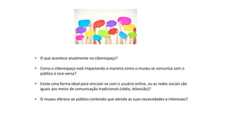 • O que acontece atualmente no ciberespaço?
• Como o ciberespaço está impactando a maneira como o museu se comunica com o
público e vice-versa?
• Existe uma forma ideal para vincular-se com o usuário online, ou as redes sociais são
iguais aos meios de comunicação tradicionais (rádio, televisão)?
• O museu oferece ao público conteúdo que atenda as suas necessidades e interesses?
 