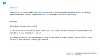 #oqueé?
uma rede social e um servidor para microblogging, que permite aos usuários enviar e receber atualizações
pessoais de outros contatos (em textos de até 140 caracteres, conhecidos como tweets.
#criação
Lançado em julho de 2006 nos EUA
A ideia inicial dos fundadores era que o Twitter fosse uma espécie de "SMS da internet" com a limitação de
caracteres de uma mensagem de celular.
Inicialmente chamada Twttr (sem vogais), o nome da rede social, em inglês, significa gorjear. A ideia é que o
usuário da rede social está "piando" pela internet.
Disponível em: https://pt.wikipedia.org/wiki/Twitter.
Acessado em 15/10/2016
 