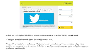 Análise dos tweets publicados com a hashtag #museumweek de 23 a 30 de março: 165.444 posts
 relações entre os diferentes perfis que participaram da ação
“Se considerarmos todos os perfis que publicaram um tweet com a hashtag #museumweek e os ligarmos a
usuários que mencionaram outro usuário do Twitter ou que foram mencionados por outro perfil, obtemos como
resultado a seguinte rede:
 