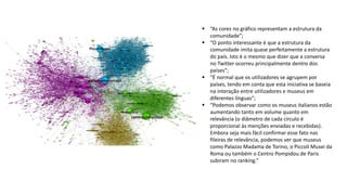  “As cores no gráfico representam a estrutura da
comunidade”;
 “O ponto interessante é que a estrutura da
comunidade imita quase perfeitamente a estrutura
do país. Isto é o mesmo que dizer que a conversa
no Twitter ocorreu principalmente dentro dos
países”;
 “É normal que os utilizadores se agrupem por
países, tendo em conta que esta iniciativa se baseia
na interação entre utilizadores e museus em
diferentes línguas”;
 “Podemos observar como os museus italianos estão
aumentando tanto em volume quanto em
relevância (o diâmetro de cada círculo é
proporcional às menções enviadas e recebidas).
Embora seja mais fácil confirmar esse fato nas
fileiras de relevância, podemos ver que museus
como Palazzo Madama de Torino, o Piccoli Musei da
Roma ou também o Centro Pompidou de Paris
subiram no ranking.”
 