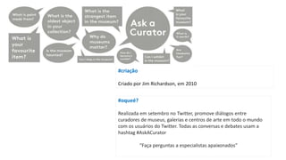 #oqueé?
Realizada em setembro no Twitter, promove diálogos entre
curadores de museus, galerias e centros de arte em todo o mundo
com os usuários do Twitter. Todas as conversas e debates usam a
hashtag #AskACurator
“Faça perguntas a especialistas apaixonados”
#criação
Criado por Jim Richardson, em 2010
 