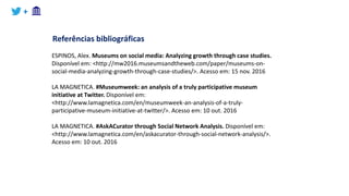 +
Referências bibliográficas
ESPINOS, Alex. Museums on social media: Analyzing growth through case studies.
Disponível em: <http://mw2016.museumsandtheweb.com/paper/museums-on-
social-media-analyzing-growth-through-case-studies/>. Acesso em: 15 nov. 2016
LA MAGNETICA. #Museumweek: an analysis of a truly participative museum
initiative at Twitter. Disponível em:
<http://www.lamagnetica.com/en/museumweek-an-analysis-of-a-truly-
participative-museum-initiative-at-twitter/>. Acesso em: 10 out. 2016
LA MAGNETICA. #AskACurator through Social Network Analysis. Disponível em:
<http://www.lamagnetica.com/en/askacurator-through-social-network-analysis/>.
Acesso em: 10 out. 2016
 