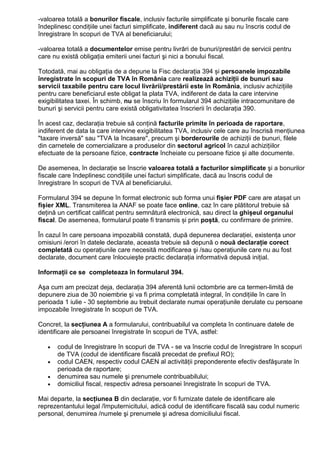 -valoarea totală a bonurilor fiscale, inclusiv facturile simplificate şi bonurile fiscale care
îndeplinesc condiŃiile unei facturi simplificate, indiferent dacă au sau nu înscris codul de
înregistrare în scopuri de TVA al beneficiarului;
-valoarea totală a documentelor emise pentru livrări de bunuri/prestări de servicii pentru
care nu există obligaŃia emiterii unei facturi şi nici a bonului fiscal.
Totodată, mai au obligația de a depune la Fisc declarația 394 și persoanele impozabile
înregistrate în scopuri de TVA în România care realizează achiziŃii de bunuri sau
servicii taxabile pentru care locul livrării/prestării este în România, inclusiv achiziŃiile
pentru care beneficiarul este obligat la plata TVA, indiferent de data la care intervine
exigibilitatea taxei. În schimb, nu se înscriu în formularul 394 achiziŃiile intracomunitare de
bunuri şi servicii pentru care există obligativitatea înscrierii în declaraŃia 390.
În acest caz, declaraŃia trebuie să conŃină facturile primite în perioada de raportare,
indiferent de data la care intervine exigibilitatea TVA, inclusiv cele care au înscrisă menŃiunea
"taxare inversă" sau "TVA la încasare", precum şi borderourile de achiziŃii de bunuri, filele
din carnetele de comercializare a produselor din sectorul agricol în cazul achiziŃiilor
efectuate de la persoane fizice, contracte încheiate cu persoane fizice şi alte documente.
De asemenea, în declaraŃie se înscrie valoarea totală a facturilor simplificate şi a bonurilor
fiscale care îndeplinesc condiŃiile unei facturi simplificate, dacă au înscris codul de
înregistrare în scopuri de TVA al beneficiarului.
Formularul 394 se depune în format electronic sub forma unui fișier PDF care are atașat un
fișier XML. Transmiterea la ANAF se poate face online, caz în care plătitorul trebuie să
deŃină un certificat calificat pentru semnătură electronică, sau direct la ghișeul organului
fiscal. De asemenea, formularul poate fi transmis și prin poștă, cu confirmare de primire.
În cazul în care persoana impozabilă constată, după depunerea declaraŃiei, existenŃa unor
omisiuni /erori în datele declarate, aceasta trebuie să depună o nouă declaraŃie corect
completată cu operaŃiunile care necesită modificarea şi /sau operaŃiunile care nu au fost
declarate, document care înlocuieşte practic declaraŃia informativă depusă iniŃial.
InformaŃii ce se completeaza în formularul 394.
Aşa cum am precizat deja, declaraŃia 394 aferentă lunii octombrie are ca termen-limită de
depunere ziua de 30 noiembrie şi va fi prima completată integral, în condiŃiile în care în
perioada 1 iulie - 30 septembrie au trebuit declarate numai operațiunile derulate cu persoane
impozabile înregistrate în scopuri de TVA.
Concret, la secŃiunea A a formularului, contribuabilul va completa în continuare datele de
identificare ale persoanei înregistrate în scopuri de TVA, astfel:
• codul de înregistrare în scopuri de TVA - se va înscrie codul de înregistrare în scopuri
de TVA (codul de identificare fiscală precedat de prefixul RO);
• codul CAEN, respectiv codul CAEN al activităŃii preponderente efectiv desfăşurate în
perioada de raportare;
• denumirea sau numele şi prenumele contribuabilului;
• domiciliul fiscal, respectiv adresa persoanei înregistrate în scopuri de TVA.
Mai departe, la secŃiunea B din declaraŃie, vor fi furnizate datele de identificare ale
reprezentantului legal /împuternicitului, adică codul de identificare fiscală sau codul numeric
personal, denumirea /numele şi prenumele şi adresa domiciliului fiscal.
 