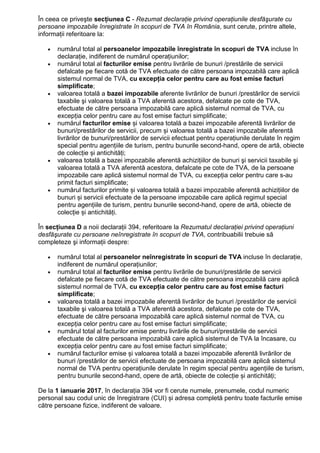 În ceea ce priveşte secțiunea C - Rezumat declaraŃie privind operaŃiunile desfăşurate cu
persoane impozabile înregistrate în scopuri de TVA în România, sunt cerute, printre altele,
informaŃii referitoare la:
• numărul total al persoanelor impozabile înregistrate în scopuri de TVA incluse în
declaraŃie, indiferent de numărul operaŃiunilor;
• numărul total al facturilor emise pentru livrările de bunuri /prestările de servicii
defalcate pe fiecare cotă de TVA efectuate de către persoana impozabilă care aplică
sistemul normal de TVA, cu excepŃia celor pentru care au fost emise facturi
simplificate;
• valoarea totală a bazei impozabile aferente livrărilor de bunuri /prestărilor de servicii
taxabile şi valoarea totală a TVA aferentă acestora, defalcate pe cote de TVA,
efectuate de către persoana impozabilă care aplică sistemul normal de TVA, cu
excepŃia celor pentru care au fost emise facturi simplificate;
• numărul facturilor emise și valoarea totală a bazei impozabile aferentă livrărilor de
bunuri/prestărilor de servicii, precum și valoarea totală a bazei impozabile aferentă
livrărilor de bunuri/prestărilor de servicii efectuat pentru operațiunile derulate în regim
special pentru agențiile de turism, pentru bunurile second-hand, opere de artă, obiecte
de colecție și antichități;
• valoarea totală a bazei impozabile aferentă achiziŃiilor de bunuri şi servicii taxabile şi
valoarea totală a TVA aferentă acestora, defalcate pe cote de TVA, de la persoane
impozabile care aplică sistemul normal de TVA, cu excepŃia celor pentru care s-au
primit facturi simplificate;
• numărul facturilor primite și valoarea totală a bazei impozabile aferentă achizițiilor de
bunuri și servicii efectuate de la persoane impozabile care aplică regimul special
pentru agențiile de turism, pentru bunurile second-hand, opere de artă, obiecte de
colecție și antichități.
În secțiunea D a noii declarații 394, referitoare la Rezumatul declaraŃiei privind operaŃiuni
desfăşurate cu persoane neînregistrate în scopuri de TVA, contribuabilii trebuie să
completeze şi informații despre:
• numărul total al persoanelor neînregistrate în scopuri de TVA incluse în declaraŃie,
indiferent de numărul operaŃiunilor;
• numărul total al facturilor emise pentru livrările de bunuri/prestările de servicii
defalcate pe fiecare cotă de TVA efectuate de către persoana impozabilă care aplică
sistemul normal de TVA, cu excepŃia celor pentru care au fost emise facturi
simplificate;
• valoarea totală a bazei impozabile aferentă livrărilor de bunuri /prestărilor de servicii
taxabile şi valoarea totală a TVA aferentă acestora, defalcate pe cote de TVA,
efectuate de către persoana impozabilă care aplică sistemul normal de TVA, cu
excepŃia celor pentru care au fost emise facturi simplificate;
• numărul total al facturilor emise pentru livrările de bunuri/prestările de servicii
efectuate de către persoana impozabilă care aplică sistemul de TVA la încasare, cu
excepŃia celor pentru care au fost emise facturi simplificate;
• numărul facturilor emise și valoarea totală a bazei impozabile aferentă livrărilor de
bunuri /prestărilor de servicii efectuate de persoana impozabilă care aplică sistemul
normal de TVA pentru operațiunile derulate în regim special pentru agențiile de turism,
pentru bunurile second-hand, opere de artă, obiecte de colecție și antichități;
De la 1 ianuarie 2017, în declarația 394 vor fi cerute numele, prenumele, codul numeric
personal sau codul unic de înregistrare (CUI) și adresa completă pentru toate facturile emise
către persoane fizice, indiferent de valoare.
 