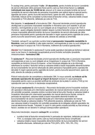 În acelaşi timp, pentru perioada 1 iulie - 31 decembrie, pentru livrările de bunuri /prestările
de servicii efectuate către persoane fizice pentru care au fost emise facturi cu valoare
individuală mai mare de 10.000 de lei, precum și în ceea ce privește livrările de bunuri
/prestările de servicii efectuate de persoane impozabile care aplică regimul special pentru
agențiile de turism, pentru bunurile second-hand, opere de artă, obiecte de colecție și
antichități, trebuie să fie completat numărul total al facturilor emise, valoarea totală a bazei
impozabile și TVA aferentă, defalcate pe cote de TVA.
Mai departe, în secțiunea E a formularului 394 - Rezumat declaraŃie privind operaŃiunile
desfăşurate cu persoane impozabile nestabilite în România care sunt stabilite în alt stat
membru, neînregistrate şi care nu sunt obligate să se înregistreze în scopuri de TVA în
România - apare obligația declarării datelor despre numărul facturilor emise și valoarea totală
a bazei impozabile aferentă livrărilor de bunuri /prestărilor de servicii efectuate de către
persoana impozabilă pentru operațiunile derulate în regim special pentru agențiile de turism,
pentru bunurile second-hand, opere de artă, obiecte de colecție și antichități.
Totodată, cartuşul E va cuprinde numărul total al persoanelor impozabile nestabilite în
România, care sunt stabilite în alte state membre, neînregistrate şi care nu sunt obligate să
se înregistreze în scopuri de TVA în România, indiferent de numărul operaŃiunilor;
AtenŃie! Vor fi declarate în secŃiunea E numai acele operațiuni derulate pe teritoriul național
care nu se înscriu în declarația recapitulativă privind livrările /achizițiile /prestările
intracomunitare - formularul 390.
În secțiunea F - Rezumat declaraŃie privind operaŃiunile desfăşurate cu persoane impozabile
neînregistrate şi care nu sunt obligate să se înregistreze în scopuri de TVA în România,
nestabilite pe teritoriul Uniunii Europene - a fost introdusă obligația de a da informații
referitoare la numărul facturilor emise și valoarea totală a bazei impozabile aferentă livrărilor
de bunuri/prestărilor de servicii efectuate de către persoana impozabilă pentru operațiunile
derulate în regim special pentru agențiile de turism, pentru bunurile second-hand, opere de
artă, obiecte de colecție și antichități.
Potrivit instrucțiunilor de completare a declarației 394, în noua variantă, nu trebuie să fie
declarate operațiunile de export şi import de bunuri (inclusiv în cazul persoanei
impozabile pentru care s-a acordat certificat de amânare de la plata în vamă a TVA) şi nici
operaŃiunile care se înscriu în declaraŃia recapitulativă.
Cât priveşte secŃiunea G a formularului - Rezumatul declaraŃiei privind încasările realizate
din operaŃiuni efectuate prin intermediul aparatelor de marcat electronice fiscale, precum şi
din activităŃi exceptate, aceasta conŃine numărul total al bonurilor fiscale şi valoarea totală a
încasărilor efectuate prin intermediul aparatelor de marcat electronice fiscale, emise în
perioada de raportare, valoarea totală a bazei impozabile aferentă livrărilor de
bunuri/prestărilor de servicii taxabile efectuate prin intermediul aparatelor de marcat
electronice fiscale şi valoarea totală a TVA aferentă acestora, defalcate pe cote de TVA
sau valoarea totală a încasărilor din activităŃi exceptate de la obligaŃia utilizării aparatelor de
marcat electronice fiscale. Totodată, în cazul în care pentru aceste activităŃi au fost emise şi
facturi, acestea se vor declara în cartuşul corespunzător operaŃiunii.
Rezumatul declaraŃiei, respectiv cartuşul H, va conŃine:
• numărul total al facturilor emise/primite în perioada de raportare, defalcate pe cote de
TVA, cu excepŃia celor pentru care au fost emise/primite facturi simplificate;
• valoarea totală a bazei impozabile aferentă livrărilor de bunuri/prestărilor de servicii
taxabile efectuate, defalcată pe cote de TVA (24%, 20%, 19%, 9%, 5%);
 