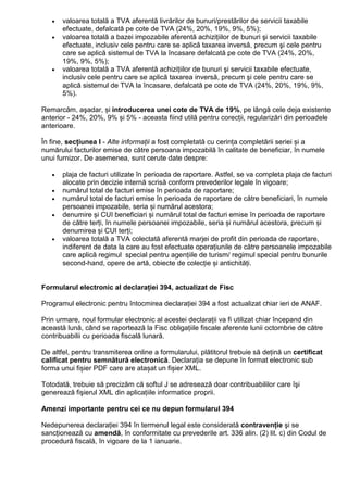 • valoarea totală a TVA aferentă livrărilor de bunuri/prestărilor de servicii taxabile
efectuate, defalcată pe cote de TVA (24%, 20%, 19%, 9%, 5%);
• valoarea totală a bazei impozabile aferentă achiziŃiilor de bunuri şi servicii taxabile
efectuate, inclusiv cele pentru care se aplică taxarea inversă, precum şi cele pentru
care se aplică sistemul de TVA la încasare defalcată pe cote de TVA (24%, 20%,
19%, 9%, 5%);
• valoarea totală a TVA aferentă achiziŃiilor de bunuri şi servicii taxabile efectuate,
inclusiv cele pentru care se aplică taxarea inversă, precum şi cele pentru care se
aplică sistemul de TVA la încasare, defalcată pe cote de TVA (24%, 20%, 19%, 9%,
5%).
Remarcăm, aşadar, și introducerea unei cote de TVA de 19%, pe lângă cele deja existente
anterior - 24%, 20%, 9% și 5% - aceasta fiind utilă pentru corecții, regularizări din perioadele
anterioare.
În fine, secțiunea I - Alte informații a fost completată cu cerința completării seriei și a
numărului facturilor emise de către persoana impozabilă în calitate de beneficiar, în numele
unui furnizor. De asemenea, sunt cerute date despre:
• plaja de facturi utilizate în perioada de raportare. Astfel, se va completa plaja de facturi
alocate prin decizie internă scrisă conform prevederilor legale în vigoare;
• numărul total de facturi emise în perioada de raportare;
• numărul total de facturi emise în perioada de raportare de către beneficiari, în numele
persoanei impozabile, seria și numărul acestora;
• denumire și CUI beneficiari și numărul total de facturi emise în perioada de raportare
de către terți, în numele persoanei impozabile, seria și numărul acestora, precum și
denumirea și CUI terți;
• valoarea totală a TVA colectată aferentă marjei de profit din perioada de raportare,
indiferent de data la care au fost efectuate operațiunile de către persoanele impozabile
care aplică regimul special pentru agențiile de turism/ regimul special pentru bunurile
second-hand, opere de artă, obiecte de colecție și antichități.
Formularul electronic al declaraŃiei 394, actualizat de Fisc
Programul electronic pentru întocmirea declaraŃiei 394 a fost actualizat chiar ieri de ANAF.
Prin urmare, noul formular electronic al acestei declaraŃii va fi utilizat chiar începand din
această lună, când se raportează la Fisc obligaŃiile fiscale aferente lunii octombrie de către
contribuabilii cu perioada fiscală lunară.
De altfel, pentru transmiterea online a formularului, plătitorul trebuie să deŃină un certificat
calificat pentru semnătură electronică. DeclaraŃia se depune în format electronic sub
forma unui fișier PDF care are atașat un fișier XML.
Totodată, trebuie să precizăm că softul J se adresează doar contribuabililor care îşi
generează fişierul XML din aplicaŃiile informatice proprii.
Amenzi importante pentru cei ce nu depun formularul 394
Nedepunerea declaraŃiei 394 în termenul legal este considerată contravenŃie şi se
sancŃionează cu amendă, în conformitate cu prevederile art. 336 alin. (2) lit. c) din Codul de
procedură fiscală, în vigoare de la 1 ianuarie.
 