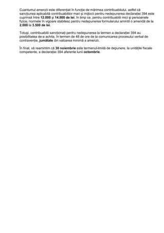 Cuantumul amenzii este diferențiat în funcție de mărimea contribuabilului, astfel că
sancțiunea aplicabilă contribuabililor mari și mijlocii pentru nedepunerea declarației 394 este
cuprinsă între 12.000 şi 14.000 de lei, în timp ce, pentru contribuabilii mici şi persoanele
fizice, normele în vigoare stabilesc pentru nedepunerea formularului amintit o amendă de la
2.000 la 3.500 de lei.
Totuşi, contribuabilii sancŃionaŃi pentru nedepunerea la termen a declaraŃiei 394 au
posibilitatea de-a achita, în termen de 48 de ore de la comunicarea procesului verbal de
contravenŃie, jumătate din valoarea minimă a amenzii.
În final, vă reamintim că 30 noiembrie este termenul-limită de depunere, la unităŃile fiscale
competente, a declaraŃiei 394 aferente lunii octombrie.
 