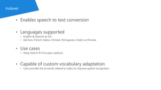 • Enables speech to text conversion
• Languages supported
• English & Spanish as GA
• German, French, Italian, Chinese, Portuguese, Arabic as Preview
• Use cases
• Deep Search & First-pass captions
• Capable of custom vocabulary adaptation
• User provides list of words related to video to improve speech recognition
Indexer
 