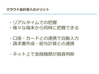 クラウド会計導入のメリット
・リアルタイムでの把握
・様々な端末から同時に把握できる
・口座・カードとの連携で自動入力
・請求書作成・給与計算との連携
・ネット上で金融機関が融資判断
 