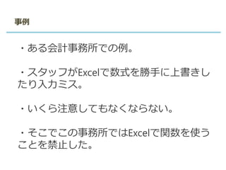 事例
・ある会計事務所での例。
・スタッフがExcelで数式を勝手に上書きし
たり入力ミス。
・いくら注意してもなくならない。
・そこでこの事務所ではExcelで関数を使う
ことを禁止した。
 