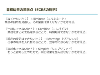 【なくせないか？】：Eliminate（エリミネート）
業務の目的を見直し、その業務は無くせないかを考える。
【一緒にできないか？】：Combine（コンバイン）
業務をまとめて処理することで、時間短縮できないかを考える。
【順序の変更はできないか？】：Rearrange（リアレンジ）
仕事の順序を入れ替えることで、効率的にならないかを考える。
【単純化できないか？】：Simplify（シンプリファイ）
もっと省略したやり方で、同じ結果を生み出せないかを考える。
業務改善の着眼点（ECRSの原則）
 