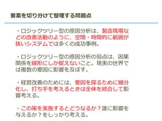 要素を切り分けて整理する問題点
・ロジックツリー型の原因分析は、製造現場な
どの改善活動のように、空間・時間的に範囲が
狭いシステムでは多くの成功事例。
・ロジックツリー型の原因分析の弱点は、因果
関係を線形にしか捉えないこと。現実の世界で
は複数の要因に影響を及ぼす。
・経営改善のためには、要因を探るために細分
化し、打ち手を考えるときは全体を統合して影
響考える。
・この策を実施するとどうなるか？誰に影響を
与えるか？をしっかり考える。
 