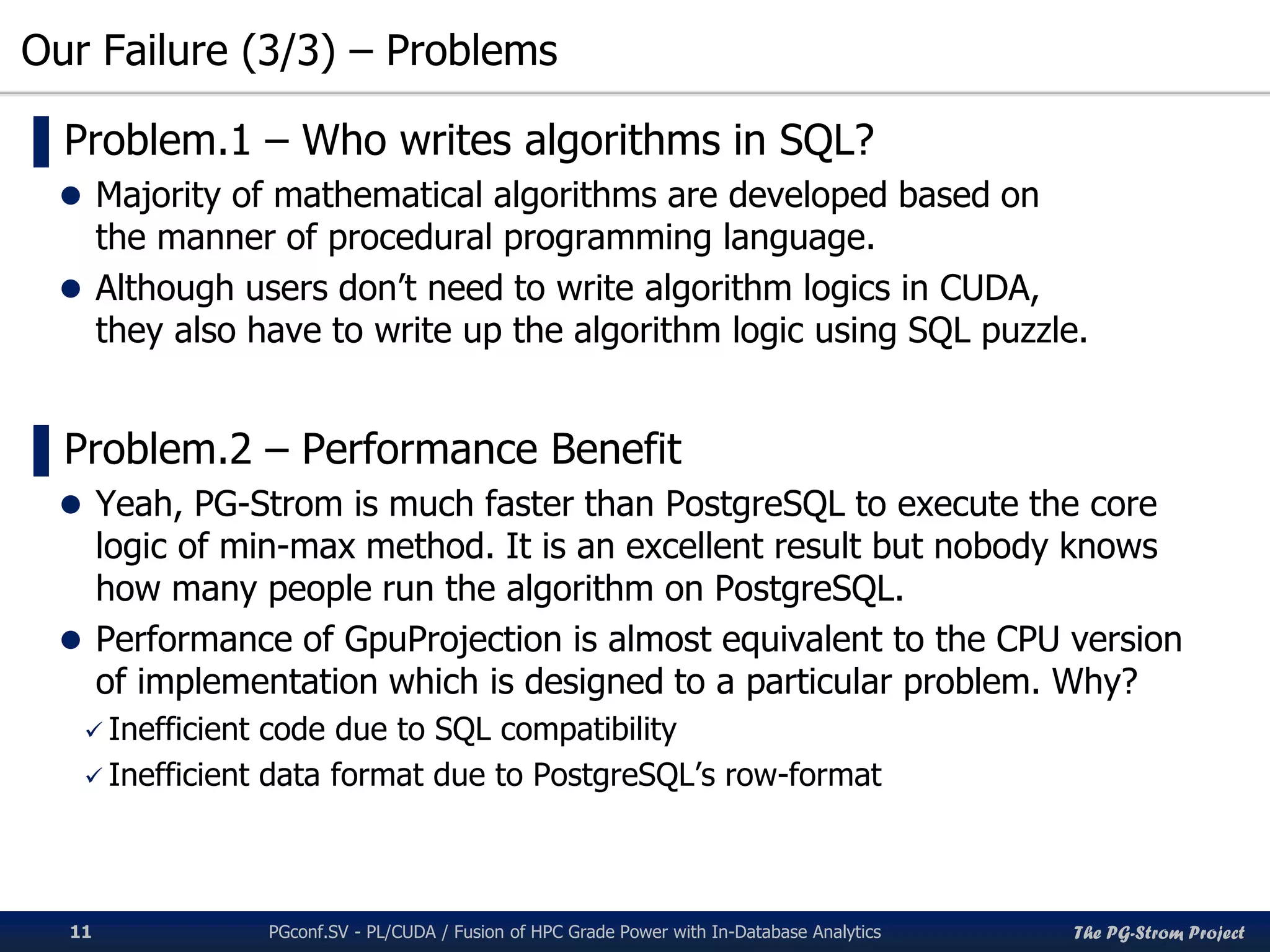 The PG-Strom Project
Our Failure (3/3) – Problems
PGconf.SV 2016 - PL/CUDA / Fusion of HPC Grade Power with In-Database Analytics11
▌Problem.1 – Who writes algorithms in SQL?
 Majority of mathematical algorithms are developed based on
the manner of procedural programming language.
 Although users don’t need to write algorithm logics in CUDA,
they also have to write up the algorithm logic using SQL puzzle.
▌Problem.2 – Performance Benefit
 Yeah, PG-Strom is much faster than PostgreSQL to execute the core
logic of min-max method. It is an excellent result but nobody knows
how many people run the algorithm on PostgreSQL.
 Performance of GpuProjection is almost equivalent to the CPU version
of implementation which is designed to a particular problem. Why?
 Inefficient code due to SQL compatibility
 Inefficient data format due to PostgreSQL’s row-format
 