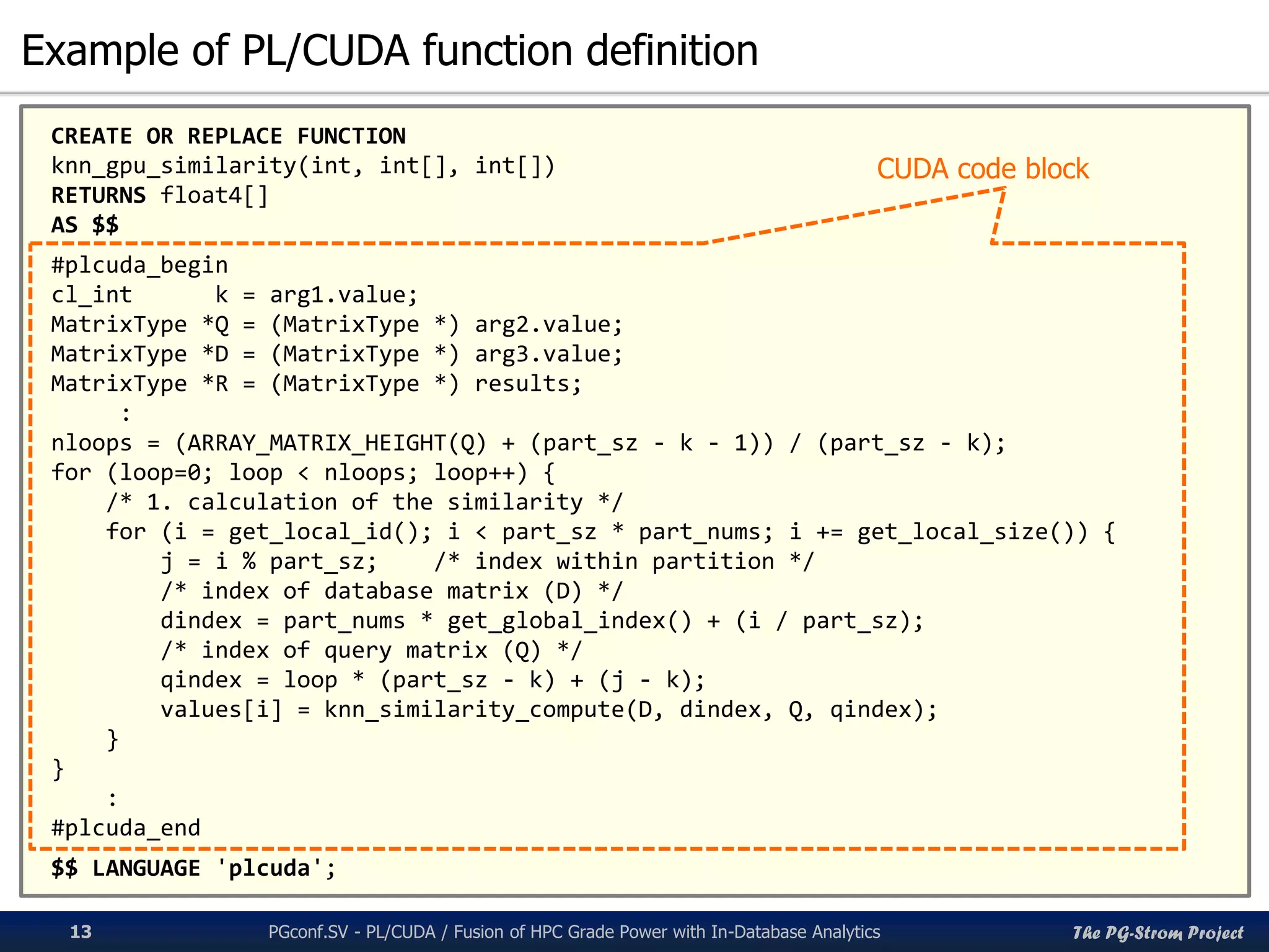 The PG-Strom Project
Example of PL/CUDA function definition
PGconf.SV 2016 - PL/CUDA / Fusion of HPC Grade Power with In-Database Analytics13
CREATE OR REPLACE FUNCTION
knn_gpu_similarity(int, int[], int[])
RETURNS float4[]
AS $$
#plcuda_begin
cl_int k = arg1.value;
MatrixType *Q = (MatrixType *) arg2.value;
MatrixType *D = (MatrixType *) arg3.value;
MatrixType *R = (MatrixType *) results;
:
nloops = (ARRAY_MATRIX_HEIGHT(Q) + (part_sz - k - 1)) / (part_sz - k);
for (loop=0; loop < nloops; loop++) {
/* 1. calculation of the similarity */
for (i = get_local_id(); i < part_sz * part_nums; i += get_local_size()) {
j = i % part_sz; /* index within partition */
/* index of database matrix (D) */
dindex = part_nums * get_global_index() + (i / part_sz);
/* index of query matrix (Q) */
qindex = loop * (part_sz - k) + (j - k);
values[i] = knn_similarity_compute(D, dindex, Q, qindex);
}
}
:
#plcuda_end
$$ LANGUAGE 'plcuda';
CUDA code block
 