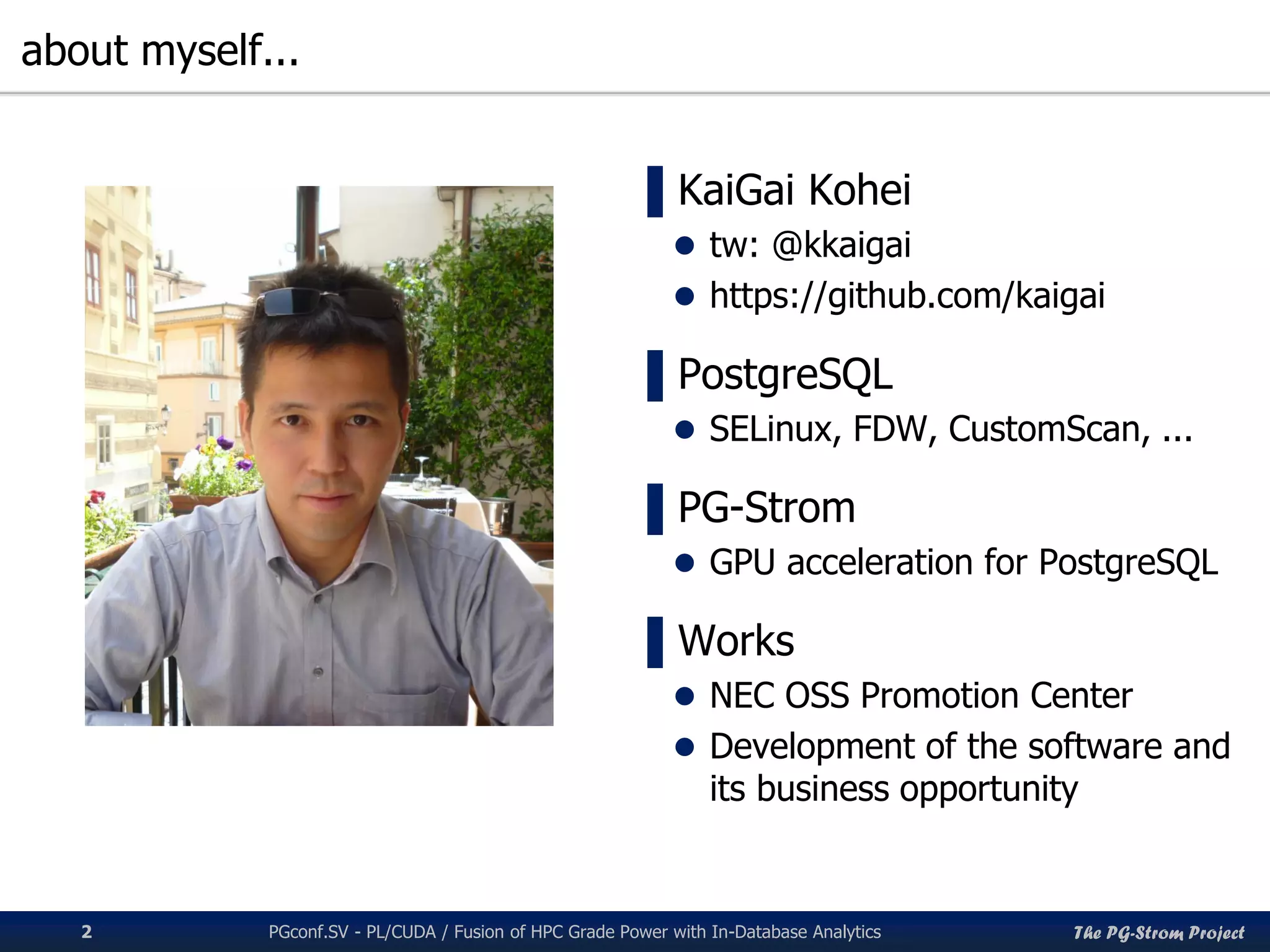The PG-Strom Project
about myself...
PGconf.SV 2016 - PL/CUDA / Fusion of HPC Grade Power with In-Database Analytics2
▌KaiGai Kohei
 tw: @kkaigai
 https://github.com/kaigai
▌PostgreSQL
 SELinux, FDW, CustomScan, ...
▌PG-Strom
 GPU acceleration for PostgreSQL
▌Works
 NEC OSS Promotion Center
 Development of the software and
its business opportunity
 