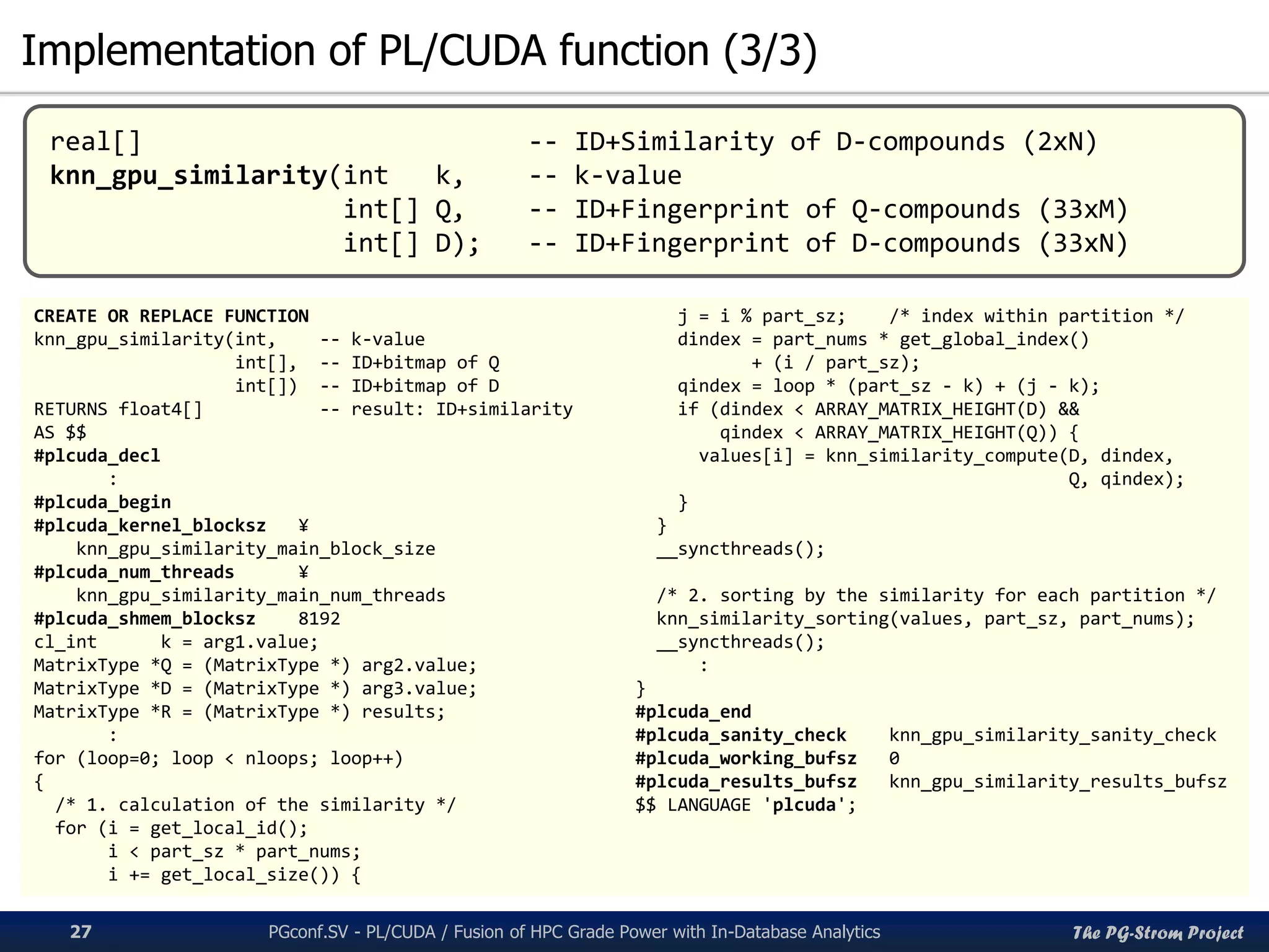 The PG-Strom Project
Implementation of PL/CUDA function (3/3)
PGconf.SV 2016 - PL/CUDA / Fusion of HPC Grade Power with In-Database Analytics27
CREATE OR REPLACE FUNCTION
knn_gpu_similarity(int, -- k-value
int[], -- ID+bitmap of Q
int[]) -- ID+bitmap of D
RETURNS float4[] -- result: ID+similarity
AS $$
#plcuda_decl
:
#plcuda_begin
#plcuda_kernel_blocksz ¥
knn_gpu_similarity_main_block_size
#plcuda_num_threads ¥
knn_gpu_similarity_main_num_threads
#plcuda_shmem_blocksz 8192
cl_int k = arg1.value;
MatrixType *Q = (MatrixType *) arg2.value;
MatrixType *D = (MatrixType *) arg3.value;
MatrixType *R = (MatrixType *) results;
:
for (loop=0; loop < nloops; loop++)
{
/* 1. calculation of the similarity */
for (i = get_local_id();
i < part_sz * part_nums;
i += get_local_size()) {
j = i % part_sz; /* index within partition */
dindex = part_nums * get_global_index()
+ (i / part_sz);
qindex = loop * (part_sz - k) + (j - k);
if (dindex < ARRAY_MATRIX_HEIGHT(D) &&
qindex < ARRAY_MATRIX_HEIGHT(Q)) {
values[i] = knn_similarity_compute(D, dindex,
Q, qindex);
}
}
__syncthreads();
/* 2. sorting by the similarity for each partition */
knn_similarity_sorting(values, part_sz, part_nums);
__syncthreads();
:
}
#plcuda_end
#plcuda_sanity_check knn_gpu_similarity_sanity_check
#plcuda_working_bufsz 0
#plcuda_results_bufsz knn_gpu_similarity_results_bufsz
$$ LANGUAGE 'plcuda';
real[] -- ID+Similarity of D-compounds (2xN)
knn_gpu_similarity(int k, -- k-value
int[] Q, -- ID+Fingerprint of Q-compounds (33xM)
int[] D); -- ID+Fingerprint of D-compounds (33xN)
 