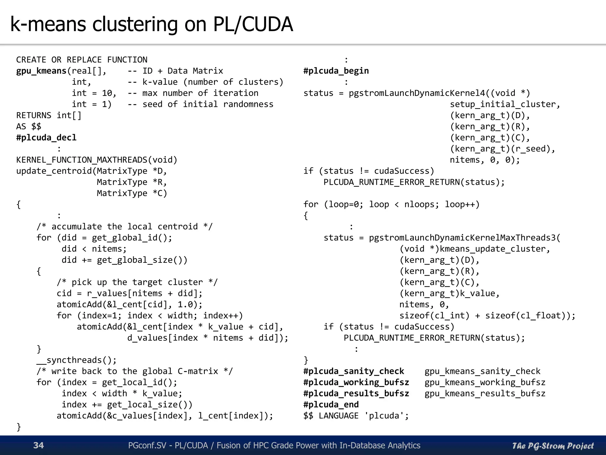 The PG-Strom Project
k-means clustering on PL/CUDA
PGconf.SV 2016 - PL/CUDA / Fusion of HPC Grade Power with In-Database Analytics34
CREATE OR REPLACE FUNCTION
gpu_kmeans(real[], -- ID + Data Matrix
int, -- k-value (number of clusters)
int = 10, -- max number of iteration
int = 1) -- seed of initial randomness
RETURNS int[]
AS $$
#plcuda_decl
:
KERNEL_FUNCTION_MAXTHREADS(void)
update_centroid(MatrixType *D,
MatrixType *R,
MatrixType *C)
{
:
/* accumulate the local centroid */
for (did = get_global_id();
did < nitems;
did += get_global_size())
{
/* pick up the target cluster */
cid = r_values[nitems + did];
atomicAdd(&l_cent[cid], 1.0);
for (index=1; index < width; index++)
atomicAdd(&l_cent[index * k_value + cid],
d_values[index * nitems + did]);
}
__syncthreads();
/* write back to the global C-matrix */
for (index = get_local_id();
index < width * k_value;
index += get_local_size())
atomicAdd(&c_values[index], l_cent[index]);
}
:
#plcuda_begin
:
status = pgstromLaunchDynamicKernel4((void *)
setup_initial_cluster,
(kern_arg_t)(D),
(kern_arg_t)(R),
(kern_arg_t)(C),
(kern_arg_t)(r_seed),
nitems, 0, 0);
if (status != cudaSuccess)
PLCUDA_RUNTIME_ERROR_RETURN(status);
for (loop=0; loop < nloops; loop++)
{
:
status = pgstromLaunchDynamicKernelMaxThreads3(
(void *)kmeans_update_cluster,
(kern_arg_t)(D),
(kern_arg_t)(R),
(kern_arg_t)(C),
(kern_arg_t)k_value,
nitems, 0,
sizeof(cl_int) + sizeof(cl_float));
if (status != cudaSuccess)
PLCUDA_RUNTIME_ERROR_RETURN(status);
:
}
#plcuda_sanity_check gpu_kmeans_sanity_check
#plcuda_working_bufsz gpu_kmeans_working_bufsz
#plcuda_results_bufsz gpu_kmeans_results_bufsz
#plcuda_end
$$ LANGUAGE 'plcuda';
 