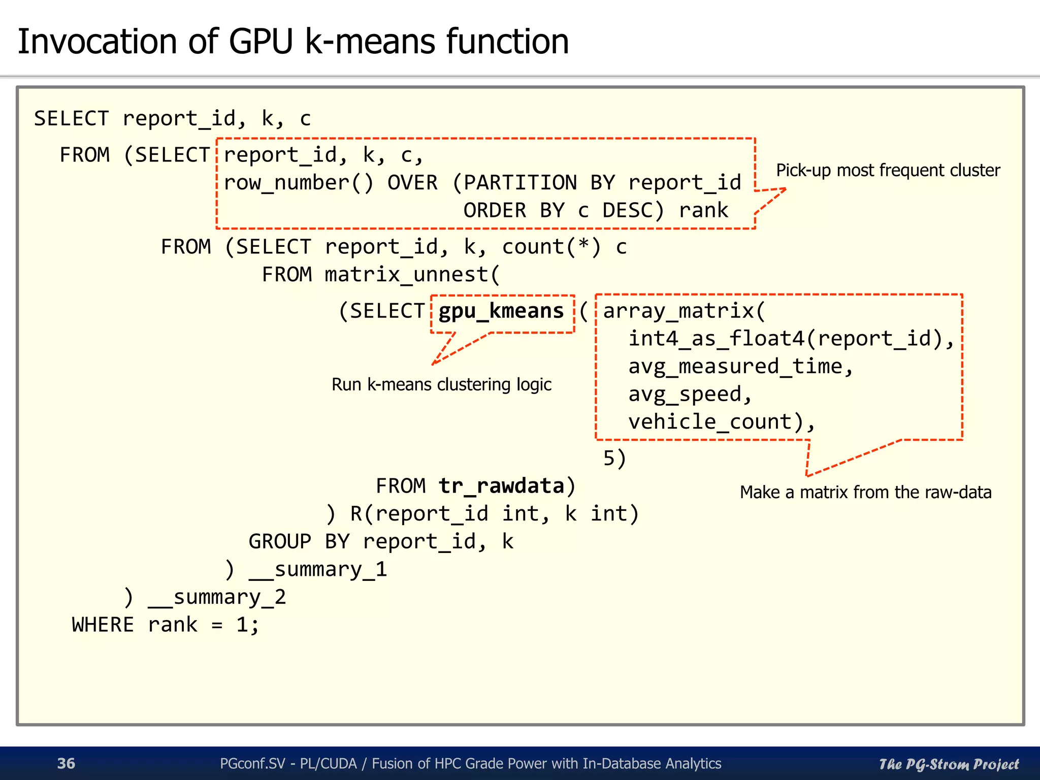 The PG-Strom Project
Invocation of GPU k-means function
PGconf.SV 2016 - PL/CUDA / Fusion of HPC Grade Power with In-Database Analytics36
SELECT report_id, k, c
FROM (SELECT report_id, k, c,
row_number() OVER (PARTITION BY report_id
ORDER BY c DESC) rank
FROM (SELECT report_id, k, count(*) c
FROM matrix_unnest(
(SELECT gpu_kmeans ( array_matrix(
int4_as_float4(report_id),
avg_measured_time,
avg_speed,
vehicle_count),
5)
FROM tr_rawdata)
) R(report_id int, k int)
GROUP BY report_id, k
) __summary_1
) __summary_2
WHERE rank = 1;
Make a matrix from the raw-data
Run k-means clustering logic
Pick-up most frequent cluster
 