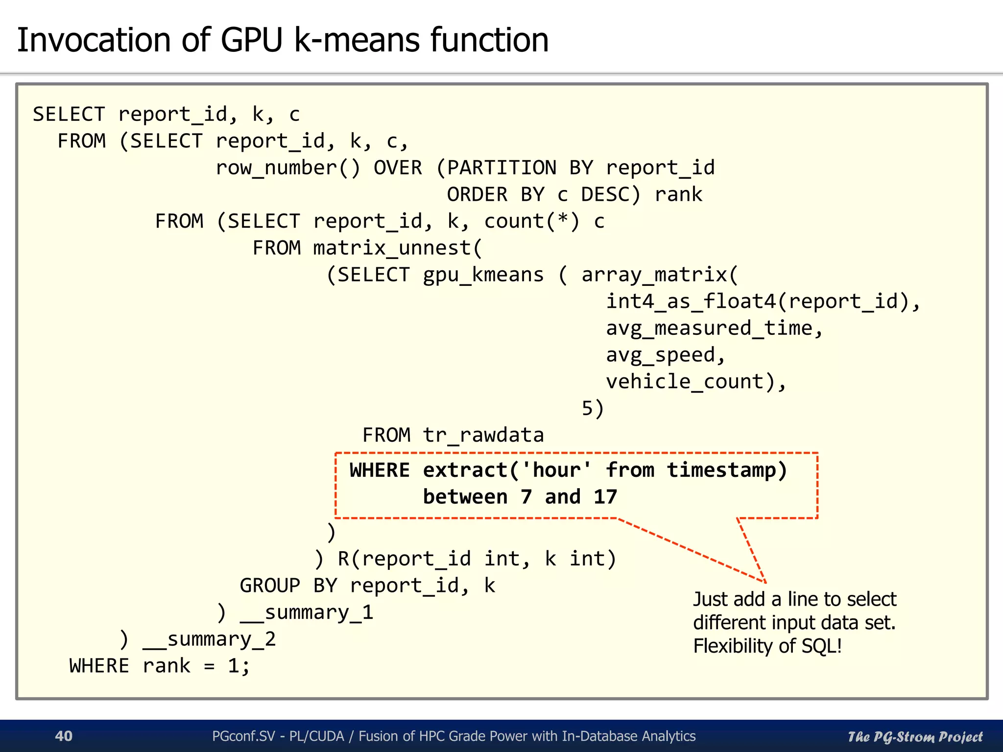 The PG-Strom Project
Invocation of GPU k-means function
PGconf.SV 2016 - PL/CUDA / Fusion of HPC Grade Power with In-Database Analytics40
SELECT report_id, k, c
FROM (SELECT report_id, k, c,
row_number() OVER (PARTITION BY report_id
ORDER BY c DESC) rank
FROM (SELECT report_id, k, count(*) c
FROM matrix_unnest(
(SELECT gpu_kmeans ( array_matrix(
int4_as_float4(report_id),
avg_measured_time,
avg_speed,
vehicle_count),
5)
FROM tr_rawdata
WHERE extract('hour' from timestamp)
between 7 and 17
)
) R(report_id int, k int)
GROUP BY report_id, k
) __summary_1
) __summary_2
WHERE rank = 1;
Just add a line to select
different input data set.
Flexibility of SQL!
 