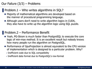 The PG-Strom Project
Our Failure (3/3) – Problems
PGconf.SV 2016 - PL/CUDA / Fusion of HPC Grade Power with In-Database Analytics11
▌Problem.1 – Who writes algorithms in SQL?
 Majority of mathematical algorithms are developed based on
the manner of procedural programming language.
 Although users don’t need to write algorithm logics in CUDA,
they also have to write up the algorithm logic using SQL puzzle.
▌Problem.2 – Performance Benefit
 Yeah, PG-Strom is much faster than PostgreSQL to execute the core
logic of min-max method. It is an excellent result but nobody knows
how many people run the algorithm on PostgreSQL.
 Performance of GpuProjection is almost equivalent to the CPU version
of implementation which is designed to a particular problem. Why?
 Inefficient code due to SQL compatibility
 Inefficient data format due to PostgreSQL’s row-format
 